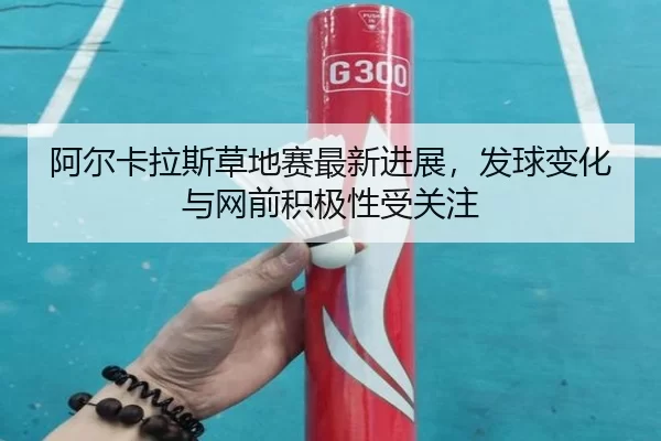 阿尔卡拉斯草地赛最新进展，发球变化与网前积极性受关注